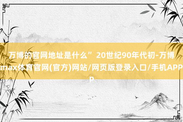 万博的官网地址是什么” 　　20世纪90年代初-万博max体育官网(官方)网站/网页版登录入口/手机APP