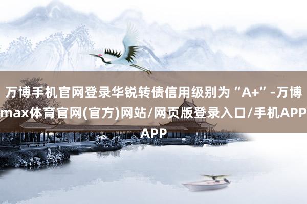 万博手机官网登录华锐转债信用级别为“A+”-万博max体育官网(官方)网站/网页版登录入口/手机APP