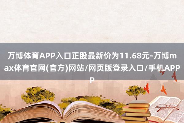 万博体育APP入口正股最新价为11.68元-万博max体育官网(官方)网站/网页版登录入口/手机APP