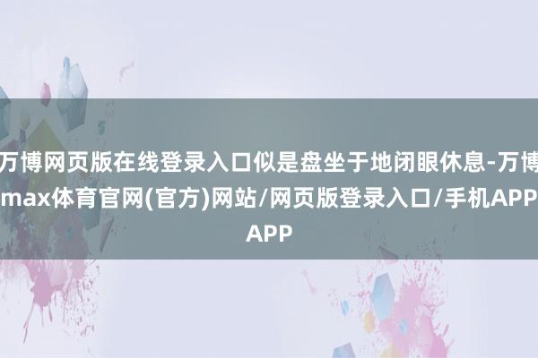 万博网页版在线登录入口似是盘坐于地闭眼休息-万博max体育官网(官方)网站/网页版登录入口/手机APP