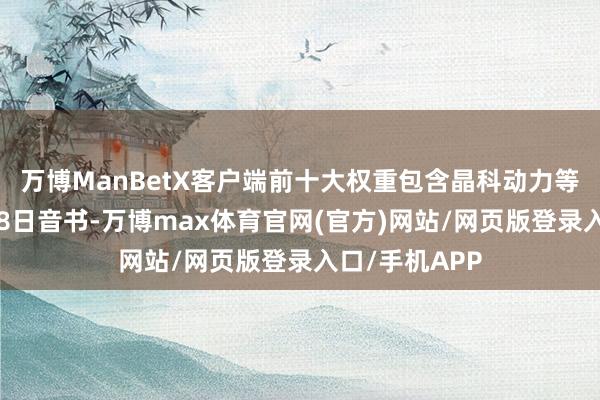 万博ManBetX客户端前十大权重包含晶科动力等）金融界8月8日音书-万博max体育官网(官方)网站/网页版登录入口/手机APP