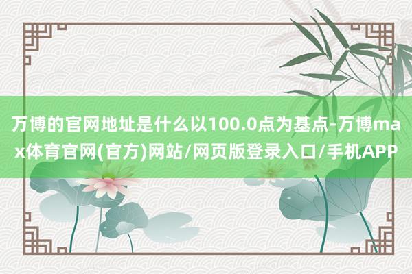 万博的官网地址是什么以100.0点为基点-万博max体育官网(官方)网站/网页版登录入口/手机APP