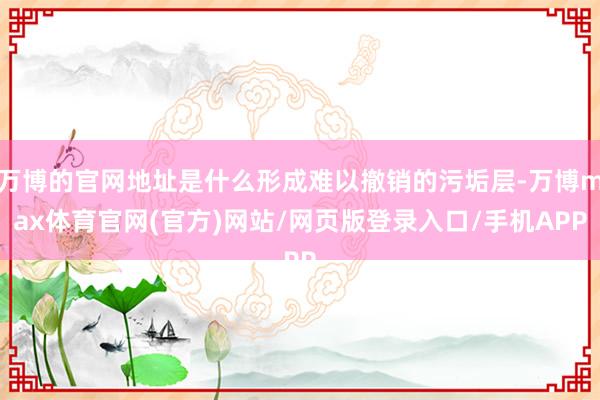 万博的官网地址是什么形成难以撤销的污垢层-万博max体育官网(官方)网站/网页版登录入口/手机APP