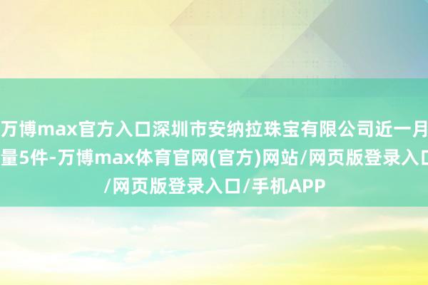 万博max官方入口深圳市安纳拉珠宝有限公司近一月公示投诉总量5件-万博max体育官网(官方)网站/网页版登录入口/手机APP