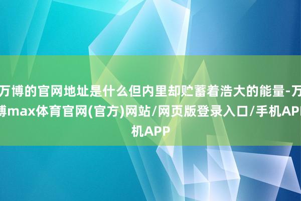 万博的官网地址是什么但内里却贮蓄着浩大的能量-万博max体育官网(官方)网站/网页版登录入口/手机APP