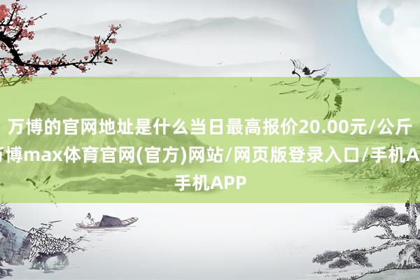 万博的官网地址是什么当日最高报价20.00元/公斤-万博max体育官网(官方)网站/网页版登录入口/手机APP