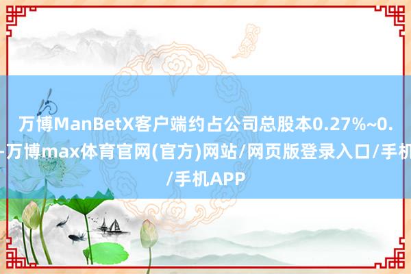 万博ManBetX客户端约占公司总股本0.27%~0.55%-万博max体育官网(官方)网站/网页版登录入口/手机APP