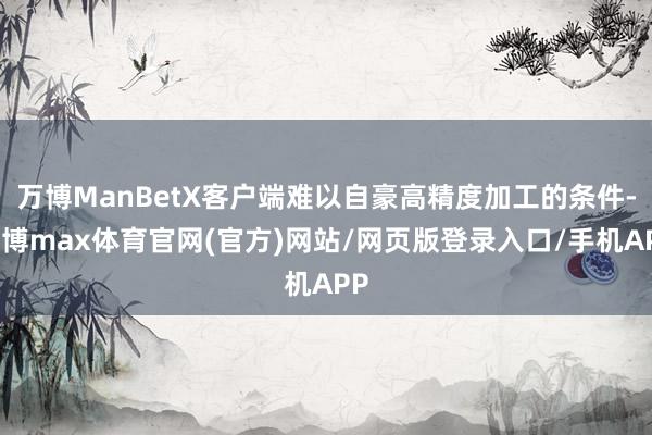 万博ManBetX客户端难以自豪高精度加工的条件-万博max体育官网(官方)网站/网页版登录入口/手机APP