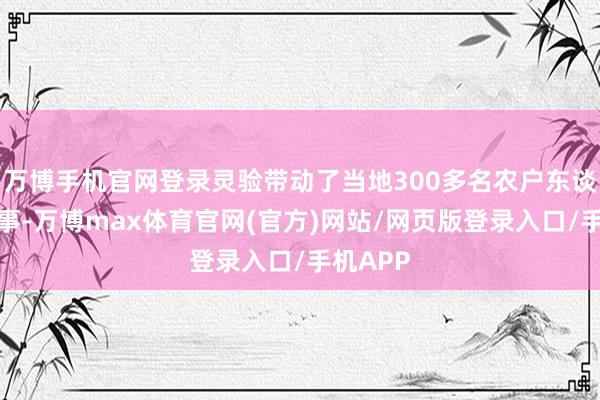 万博手机官网登录灵验带动了当地300多名农户东谈主员作事-万博max体育官网(官方)网站/网页版登录入口/手机APP