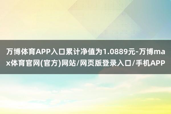 万博体育APP入口累计净值为1.0889元-万博max体育官网(官方)网站/网页版登录入口/手机APP