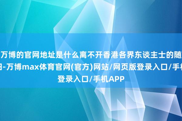 万博的官网地址是什么离不开香港各界东谈主士的随心守旧-万博max体育官网(官方)网站/网页版登录入口/手机APP