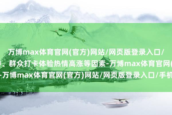 万博max体育官网(官方)网站/网页版登录入口/手机APP 叠加暑假出游、群众打卡体验热情高涨等因素-万博max体育官网(官方)网站/网页版登录入口/手机APP