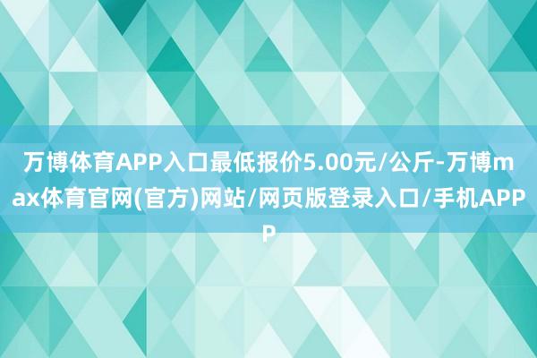 万博体育APP入口最低报价5.00元/公斤-万博max体育官网(官方)网站/网页版登录入口/手机APP