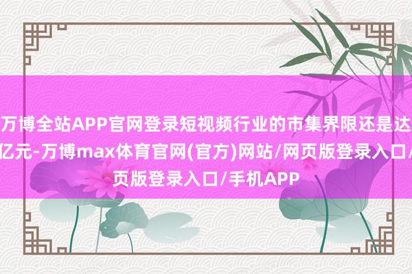 万博全站APP官网登录短视频行业的市集界限还是达到了数百亿元-万博max体育官网(官方)网站/网页版登录入口/手机APP