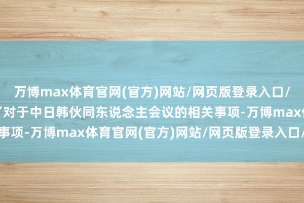 万博max体育官网(官方)网站/网页版登录入口/手机APP 您刚才提到了对于中日韩伙同东说念主会议的相关事项-万博max体育官网(官方)网站/网页版登录入口/手机APP