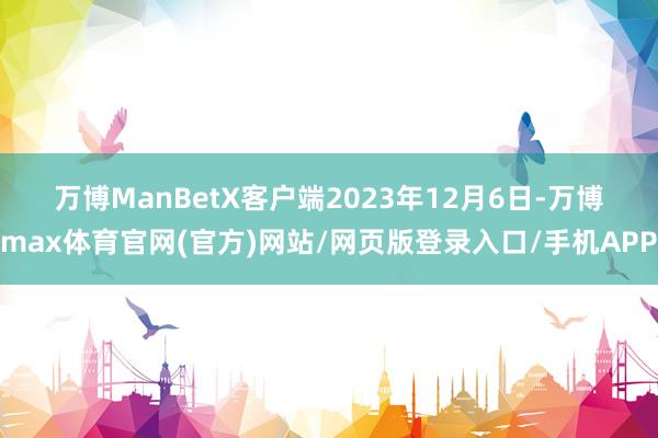 万博ManBetX客户端　　2023年12月6日-万博max体育官网(官方)网站/网页版登录入口/手机APP