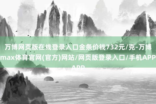 万博网页版在线登录入口金条价钱732元/克-万博max体育官网(官方)网站/网页版登录入口/手机APP