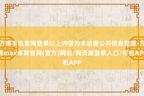 万博手机官网登录以上内容为本站据公开信息整理-万博max体育官网(官方)网站/网页版登录入口/手机APP