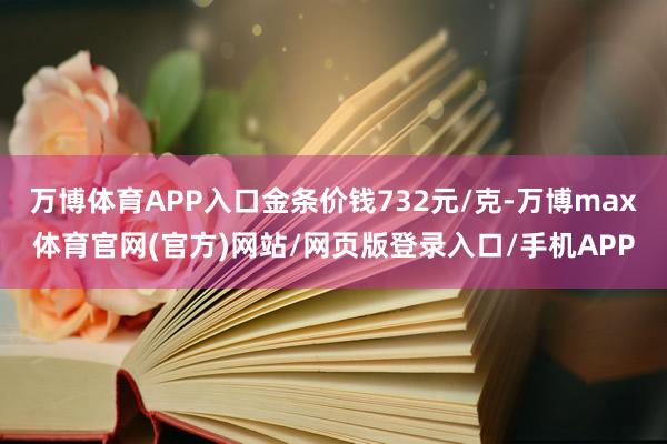 万博体育APP入口金条价钱732元/克-万博max体育官网(官方)网站/网页版登录入口/手机APP