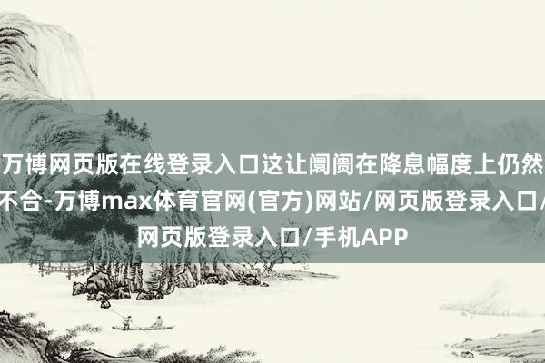 万博网页版在线登录入口这让阛阓在降息幅度上仍然存在较大不合-万博max体育官网(官方)网站/网页版登录入口/手机APP