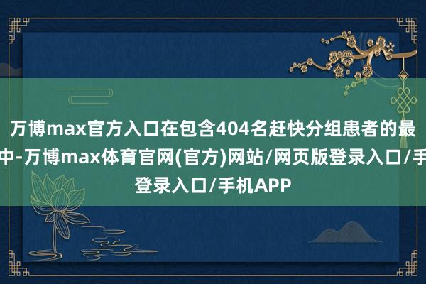 万博max官方入口在包含404名赶快分组患者的最终分析中-万博max体育官网(官方)网站/网页版登录入口/手机APP