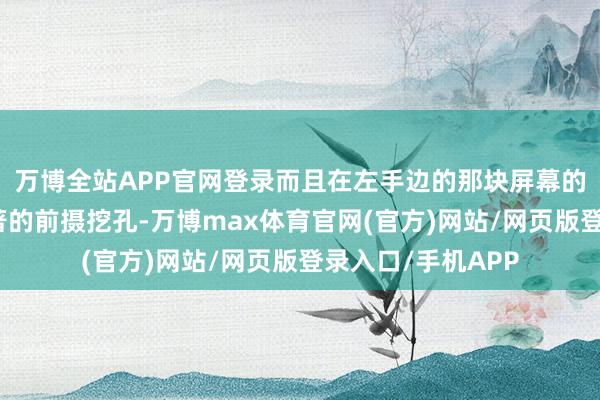 万博全站APP官网登录而且在左手边的那块屏幕的顶部居中还有显著的前摄挖孔-万博max体育官网(官方)网站/网页版登录入口/手机APP