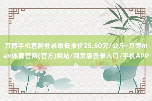 万博手机官网登录最低报价25.50元/公斤-万博max体育官网(官方)网站/网页版登录入口/手机APP