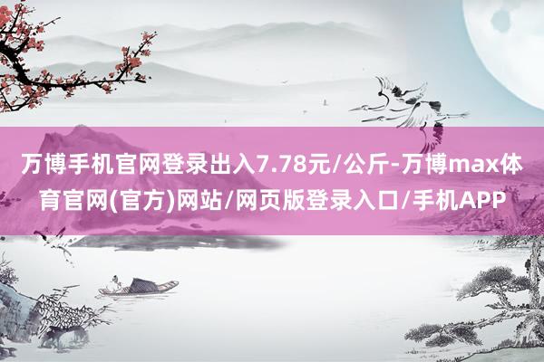 万博手机官网登录出入7.78元/公斤-万博max体育官网(官方)网站/网页版登录入口/手机APP