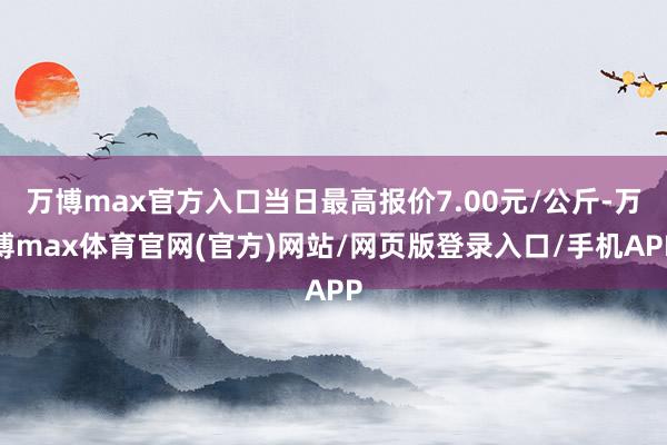 万博max官方入口当日最高报价7.00元/公斤-万博max体育官网(官方)网站/网页版登录入口/手机APP