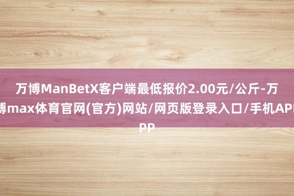 万博ManBetX客户端最低报价2.00元/公斤-万博max体育官网(官方)网站/网页版登录入口/手机APP