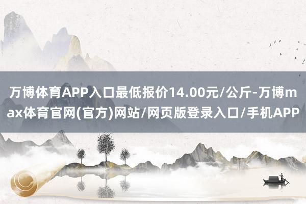 万博体育APP入口最低报价14.00元/公斤-万博max体育官网(官方)网站/网页版登录入口/手机APP