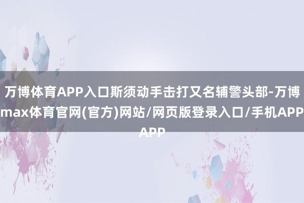 万博体育APP入口斯须动手击打又名辅警头部-万博max体育官网(官方)网站/网页版登录入口/手机APP