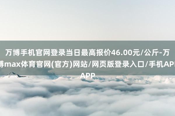 万博手机官网登录当日最高报价46.00元/公斤-万博max体育官网(官方)网站/网页版登录入口/手机APP