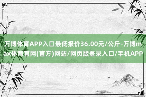 万博体育APP入口最低报价36.00元/公斤-万博max体育官网(官方)网站/网页版登录入口/手机APP