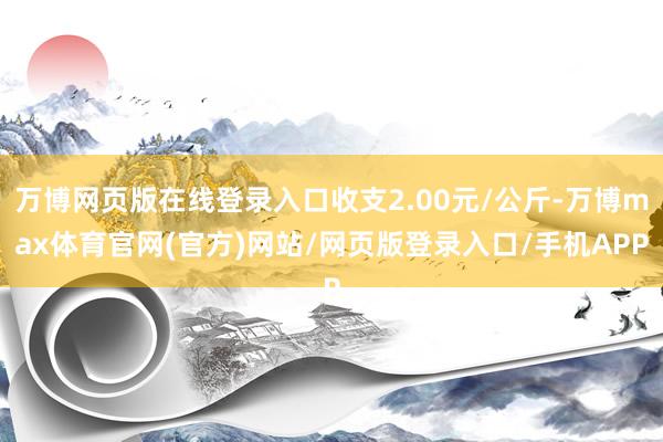 万博网页版在线登录入口收支2.00元/公斤-万博max体育官网(官方)网站/网页版登录入口/手机APP