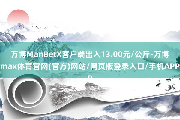 万博ManBetX客户端出入13.00元/公斤-万博max体育官网(官方)网站/网页版登录入口/手机APP