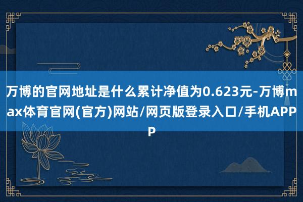 万博的官网地址是什么累计净值为0.623元-万博max体育官网(官方)网站/网页版登录入口/手机APP