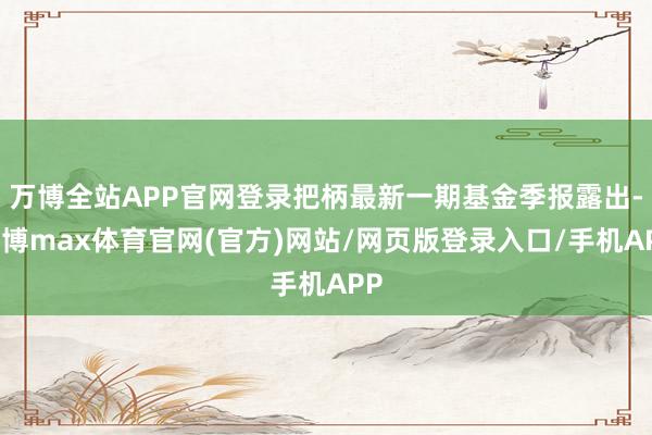 万博全站APP官网登录把柄最新一期基金季报露出-万博max体育官网(官方)网站/网页版登录入口/手机APP