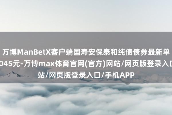 万博ManBetX客户端国寿安保泰和纯债债券最新单元净值为1.045元-万博max体育官网(官方)网站/网页版登录入口/手机APP