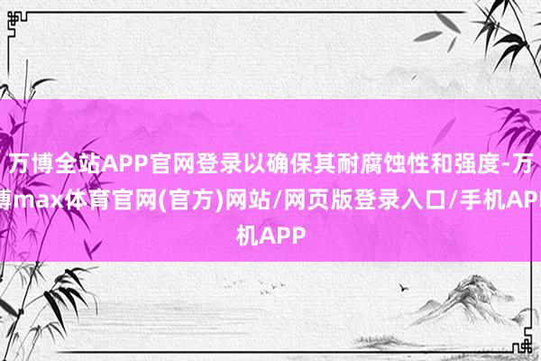 万博全站APP官网登录以确保其耐腐蚀性和强度-万博max体育官网(官方)网站/网页版登录入口/手机APP