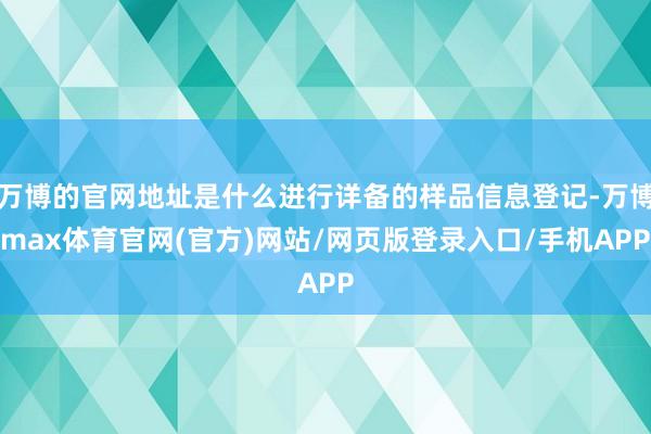 万博的官网地址是什么进行详备的样品信息登记-万博max体育官网(官方)网站/网页版登录入口/手机APP