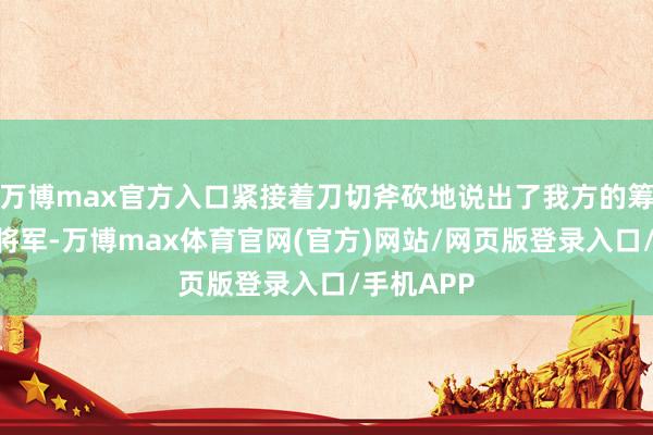 万博max官方入口紧接着刀切斧砍地说出了我方的筹商：“张将军-万博max体育官网(官方)网站/网页版登录入口/手机APP