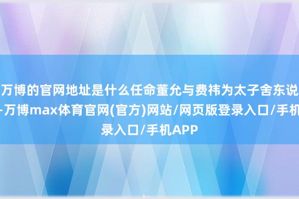 万博的官网地址是什么任命董允与费祎为太子舍东说念主-万博max体育官网(官方)网站/网页版登录入口/手机APP