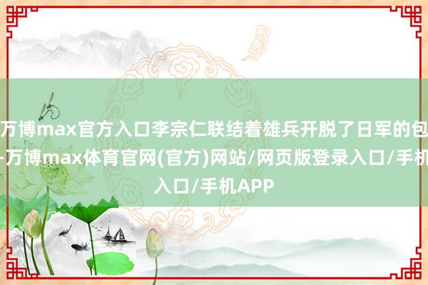 万博max官方入口李宗仁联结着雄兵开脱了日军的包围圈-万博max体育官网(官方)网站/网页版登录入口/手机APP