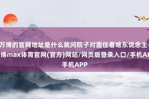 万博的官网地址是什么就问院子对面住着啥东说念主-万博max体育官网(官方)网站/网页版登录入口/手机APP