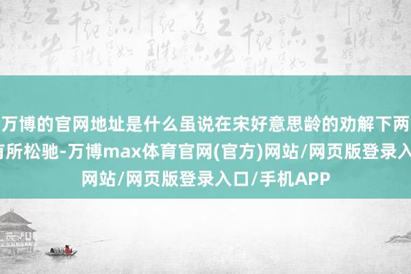 万博的官网地址是什么虽说在宋好意思龄的劝解下两东谈主关系有所松驰-万博max体育官网(官方)网站/网页版登录入口/手机APP