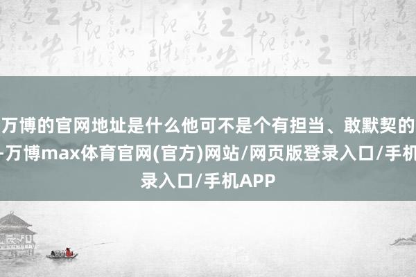 万博的官网地址是什么他可不是个有担当、敢默契的天子-万博max体育官网(官方)网站/网页版登录入口/手机APP