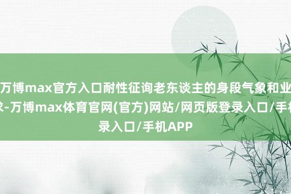 万博max官方入口耐性征询老东谈主的身段气象和业务需求-万博max体育官网(官方)网站/网页版登录入口/手机APP