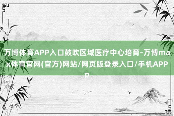 万博体育APP入口鼓吹区域医疗中心培育-万博max体育官网(官方)网站/网页版登录入口/手机APP