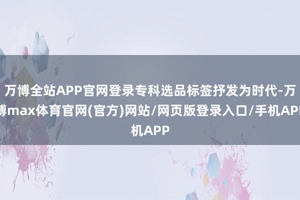 万博全站APP官网登录专科选品标签抒发为时代-万博max体育官网(官方)网站/网页版登录入口/手机APP